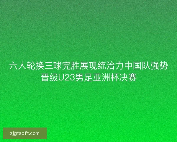 六人轮换三球完胜展现统治力中国队强势晋级U23男足亚洲杯决赛