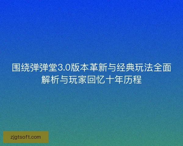 围绕弹弹堂3.0版本革新与经典玩法全面解析与玩家回忆十年历程