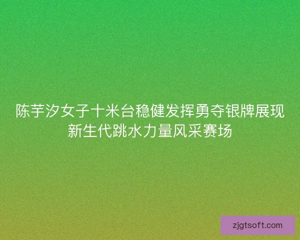 陈芋汐女子十米台稳健发挥勇夺银牌展现新生代跳水力量风采赛场