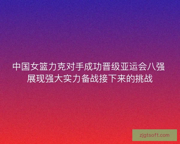 中国女篮力克对手成功晋级亚运会八强 展现强大实力备战接下来的挑战