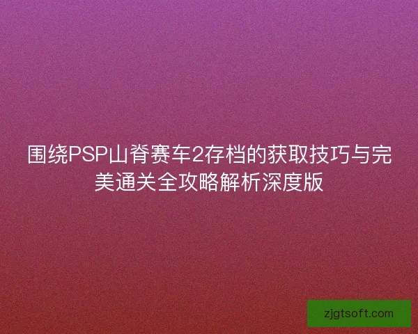 围绕PSP山脊赛车2存档的获取技巧与完美通关全攻略解析深度版