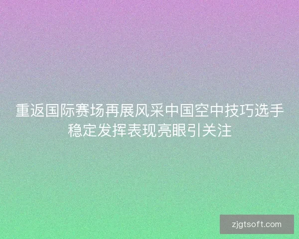 重返国际赛场再展风采中国空中技巧选手稳定发挥表现亮眼引关注