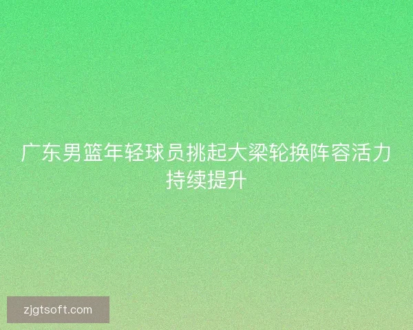 广东男篮年轻球员挑起大梁轮换阵容活力持续提升
