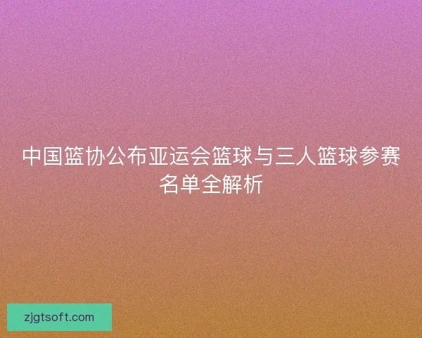 中国篮协公布亚运会篮球与三人篮球参赛名单全解析